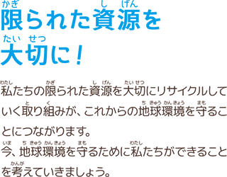 限られた資源を大切に！　私たちの限られた資源を大切にリサイクルしていく取り組みが、これからの地球環境を守ることにつながります。今、地球環境を守るために私たちができることを考えていきましょう。