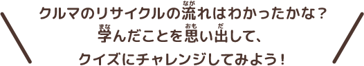 クルマのリサイクルの流れはわかったかな？学んだことを思い出して、クイズにチャレンジしてみよう！