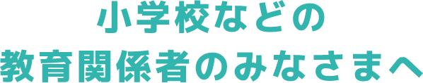 小学校などの教育関係者のみなさまへ