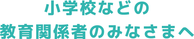 小学校などの教育関係者のみなさまへ