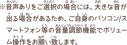 音声ありをご選択の場合には、大きな音が出る場合があるため、ご自身のパソコン／スマートフォン等の音量調節機能でボリューム操作をお願い致します。