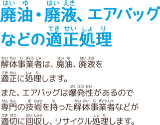 廃油・廃液、エアバッグなどの適正処理　解体事業者は、廃油、廃液を適正に処理します。また、エアバッグは爆発性があるので専門の技術を持った解体事業者などが適切に回収し、リサイクル処理します。